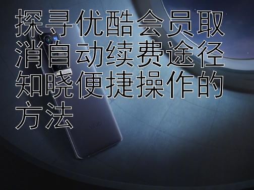 探寻优酷会员取消自动续费途径 知晓便捷操作的方法 